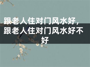 跟老人住对门风水好,跟老人住对门风水好不好