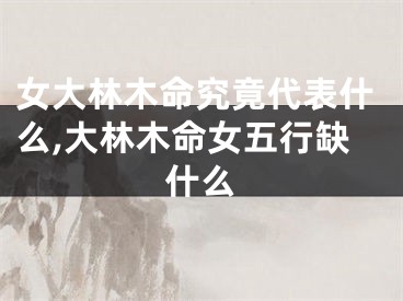 女大林木命究竟代表什么,大林木命女五行缺什么