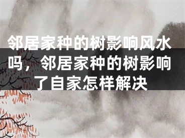 邻居家种的树影响风水吗，邻居家种的树影响了自家怎样解决