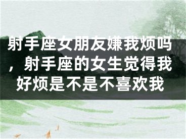 射手座女朋友嫌我烦吗，射手座的女生觉得我好烦是不是不喜欢我