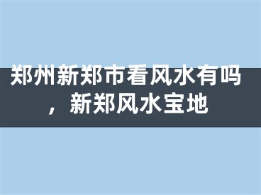郑州新郑市看风水有吗，新郑风水宝地