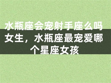 水瓶座会宠射手座么吗女生，水瓶座最宠爱哪个星座女孩