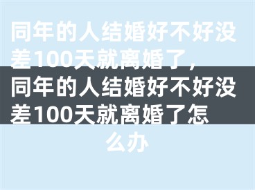 同年的人结婚好不好没差100天就离婚了,同年的人结婚好不好没差100天就离婚了怎么办