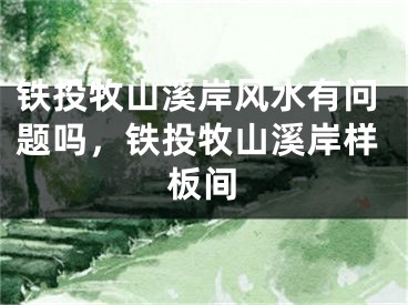铁投牧山溪岸风水有问题吗，铁投牧山溪岸样板间