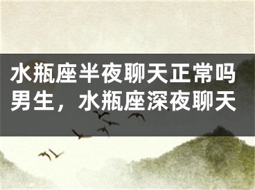 水瓶座半夜聊天正常吗男生，水瓶座深夜聊天
