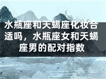 水瓶座和天蝎座化妆合适吗，水瓶座女和天蝎座男的配对指数