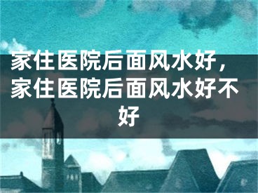 家住医院后面风水好，家住医院后面风水好不好