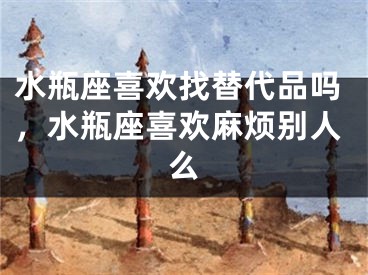 水瓶座喜欢找替代品吗，水瓶座喜欢麻烦别人么