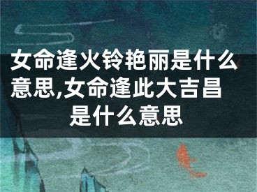 女命逢火铃艳丽是什么意思,女命逢此大吉昌是什么意思