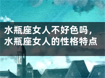 水瓶座女人不好色吗,水瓶座女人的性格特点
