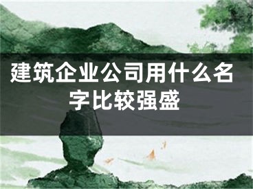 建筑企业公司用什么名字比较强盛