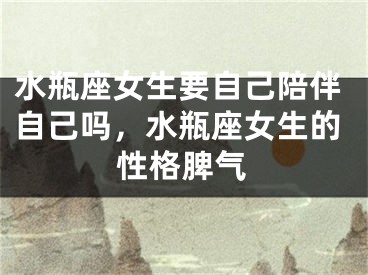 水瓶座女生要自己陪伴自己吗，水瓶座女生的性格脾气