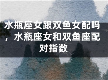 水瓶座女跟双鱼女配吗，水瓶座女和双鱼座配对指数