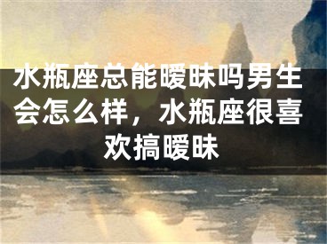 水瓶座总能暧昧吗男生会怎么样，水瓶座很喜欢搞暧昧