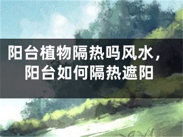 阳台植物隔热吗风水，阳台如何隔热遮阳