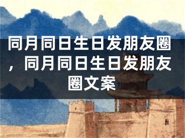 同月同日生日发朋友圈，同月同日生日发朋友圈文案