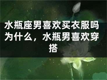 水瓶座男喜欢买衣服吗为什么，水瓶男喜欢穿搭