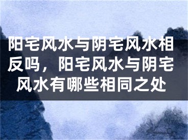 阳宅风水与阴宅风水相反吗,阳宅风水与阴宅风水有哪些相同之处