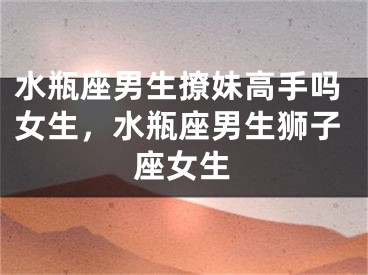 水瓶座男生撩妹高手吗女生，水瓶座男生狮子座女生