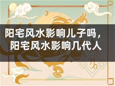 阳宅风水影响儿子吗,阳宅风水影响几代人