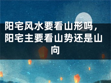 阳宅风水要看山形吗,阳宅主要看山势还是山向