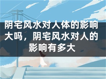 阴宅风水对人体的影响大吗,阴宅风水对人的影响有多大
