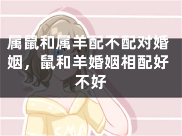 属鼠和属羊配不配对婚姻,鼠和羊婚姻相配好不好