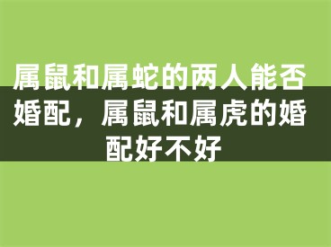 属鼠和属蛇的两人能否婚配,属鼠和属虎的婚配好不好