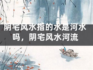 阴宅风水指的水是河水吗,阴宅风水河流