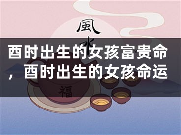 酉时出生的女孩富贵命，酉时出生的女孩命运