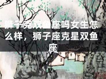狮子克双鱼座吗女生怎么样，狮子座克星双鱼座