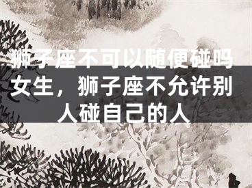 狮子座不可以随便碰吗女生，狮子座不允许别人碰自己的人