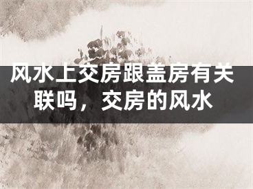 风水上交房跟盖房有关联吗，交房的风水