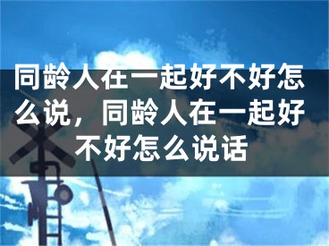 同龄人在一起好不好怎么说,同龄人在一起好不好怎么说话