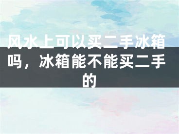 风水上可以买二手冰箱吗,冰箱能不能买二手的