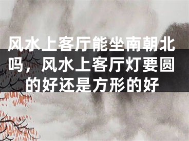 风水上客厅能坐南朝北吗，风水上客厅灯要圆的好还是方形的好