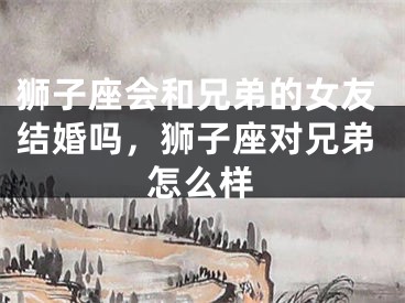 狮子座会和兄弟的女友结婚吗,狮子座对兄弟怎么样