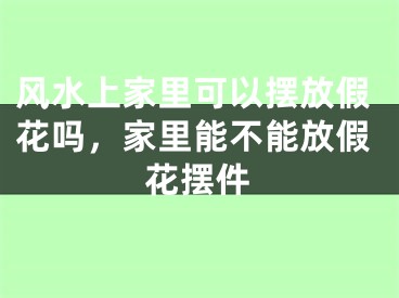 风水上家里可以摆放假花吗,家里能不能放假花摆件