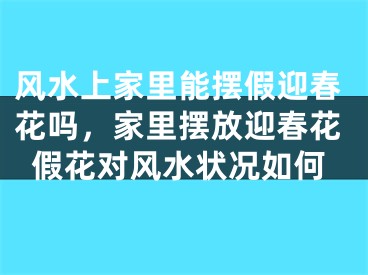风水上家里能摆假迎春花吗,家里摆放迎春花假花对风水状况如何