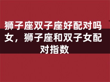 狮子座双子座好配对吗女，狮子座和双子女配对指数