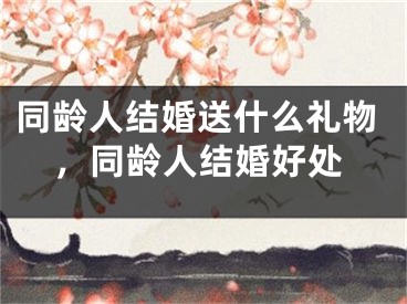 同龄人结婚送什么礼物,同龄人结婚好处
