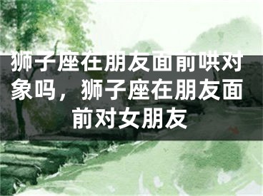 狮子座在朋友面前哄对象吗，狮子座在朋友面前对女朋友