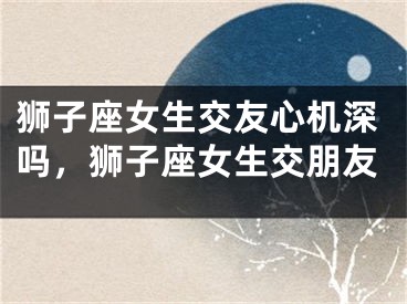 狮子座女生交友心机深吗，狮子座女生交朋友