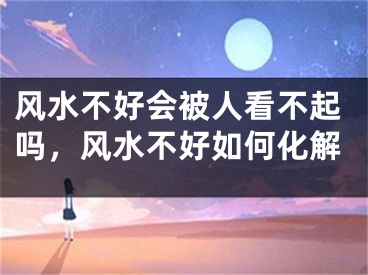 风水不好会被人看不起吗，风水不好如何化解