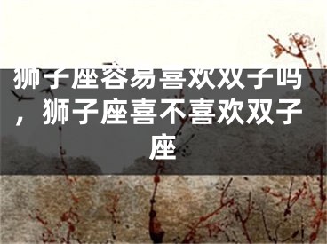 狮子座容易喜欢双子吗，狮子座喜不喜欢双子座