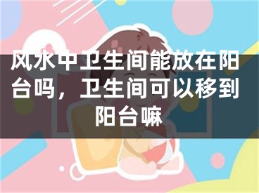 风水中卫生间能放在阳台吗，卫生间可以移到阳台嘛