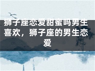 狮子座恋爱甜蜜吗男生喜欢，狮子座的男生恋爱