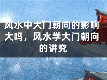 风水中大门朝向的影响大吗，风水学大门朝向的讲究