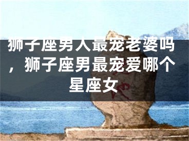 狮子座男人最宠老婆吗，狮子座男最宠爱哪个星座女