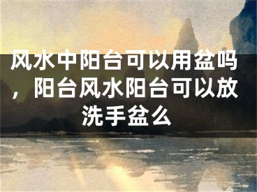 风水中阳台可以用盆吗，阳台风水阳台可以放洗手盆么